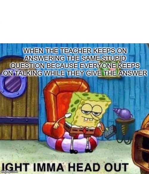 giving up | WHEN THE TEACHER KEEPS ON ANSWERING THE SAME STUPID QUESTION BECAUSE EVERYONE KEEPS ON TALKING WHILE THEY GIVE THE ANSWER | image tagged in memes,spongebob ight imma head out | made w/ Imgflip meme maker