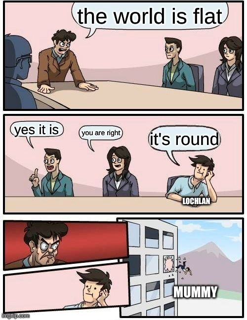 Boardroom Meeting Suggestion | the world is flat; yes it is; you are right; it's round; LOCHLAN; MUMMY | image tagged in memes,boardroom meeting suggestion | made w/ Imgflip meme maker