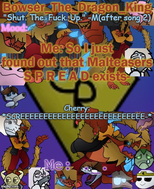 haaaaauugh | Me: So I just found out that Malteasers S P R E A D exists-; Cherry: *SCREEEEEEEEEEEEEEEEEEEEEEEEEEE-*; Me: ._. | image tagged in bowser's/skid's/toof's chaos realm temp | made w/ Imgflip meme maker