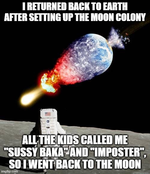among us memes are omnipresent in 21st century society | I RETURNED BACK TO EARTH AFTER SETTING UP THE MOON COLONY; ALL THE KIDS CALLED ME "SUSSY BAKA" AND "IMPOSTER", SO I WENT BACK TO THE MOON | image tagged in astronaut,among us,sussy baka,gen z humor,space,dank memes | made w/ Imgflip meme maker