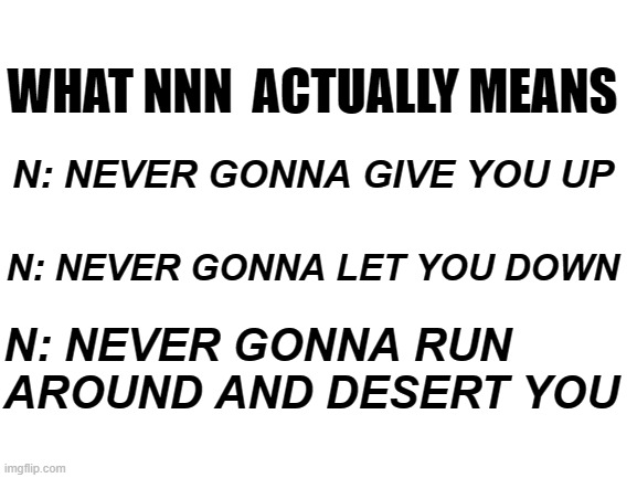 Blank White Template | WHAT NNN  ACTUALLY MEANS; N: NEVER GONNA GIVE YOU UP; N: NEVER GONNA LET YOU DOWN; N: NEVER GONNA RUN AROUND AND DESERT YOU | image tagged in blank white template,nnn | made w/ Imgflip meme maker