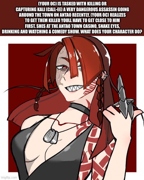 (Kali uses any pronouns) no joke or overpowered ocs, any rp is fine just take it to memechat if it gets too nsfw- | (YOUR OC) IS TASKED WITH KILLING OR CAPTURING KALI (CALL-EE) A VERY DANGEROUS ASSASSIN GOING AROUND THE TOWN ON ANTAO RECENTLY. (YOUR OC) REALIZES TO GET THEM KILLED YOULL HAVE TO GET CLOSE TO HIM FIRST. SHES AT THE ANTAO TOWN CASINO, SNAKE EYES, DRINKING AND WATCHING A COMEDY SHOW. WHAT DOES YOUR CHARACTER DO? | made w/ Imgflip meme maker