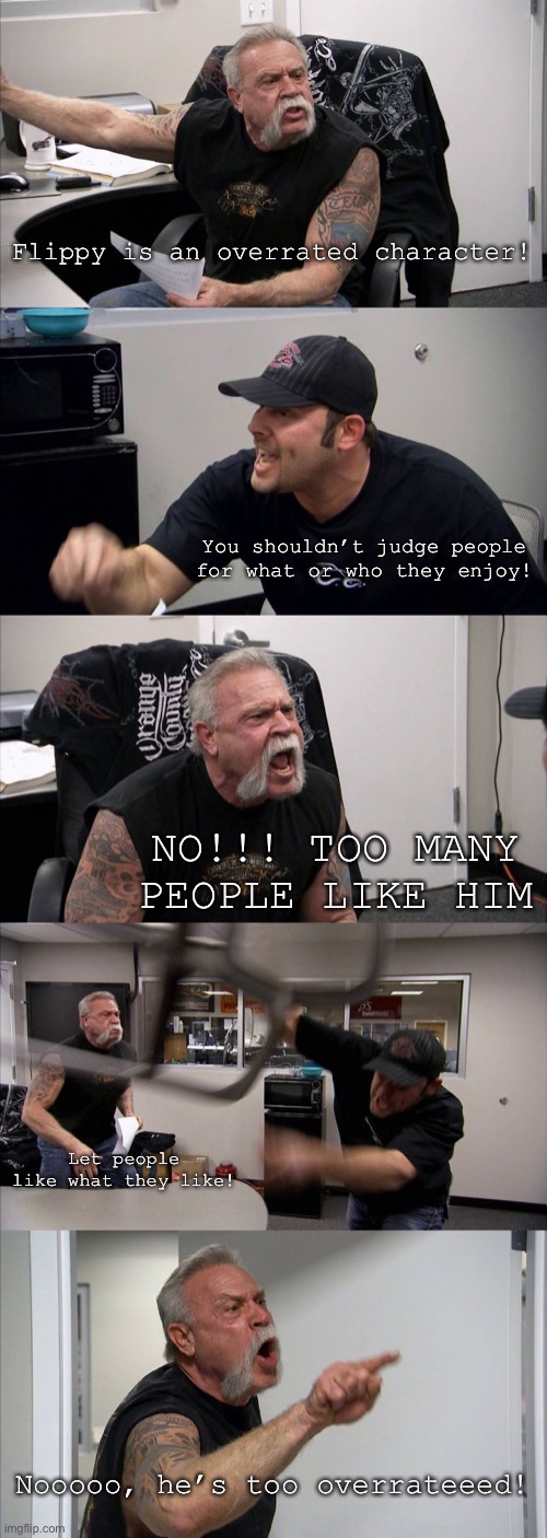 Moral of the story: People will enjoy what they’ll enjoy. Let them enjoy it | Flippy is an overrated character! You shouldn’t judge people for what or who they enjoy! NO!!! TOO MANY PEOPLE LIKE HIM; Let people like what they like! Nooooo, he’s too overrateeed! | image tagged in memes,american chopper argument | made w/ Imgflip meme maker