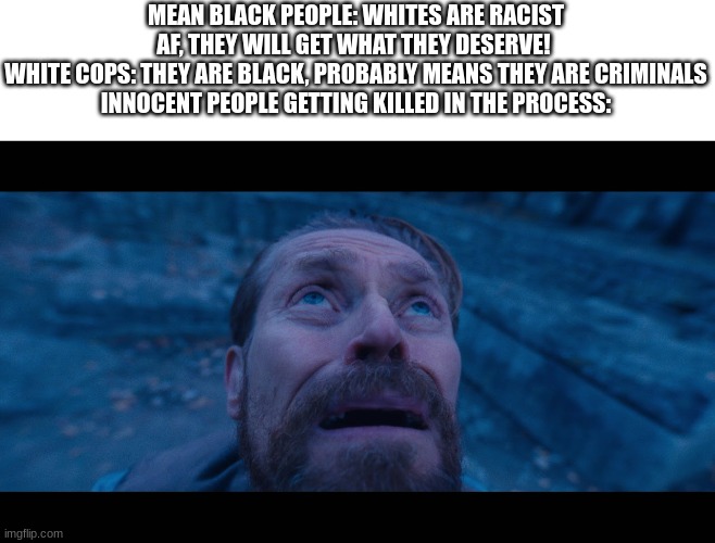 Oh Humanity | MEAN BLACK PEOPLE: WHITES ARE RACIST AF, THEY WILL GET WHAT THEY DESERVE! 
WHITE COPS: THEY ARE BLACK, PROBABLY MEANS THEY ARE CRIMINALS
INNOCENT PEOPLE GETTING KILLED IN THE PROCESS: | image tagged in willem dafoe looking up | made w/ Imgflip meme maker