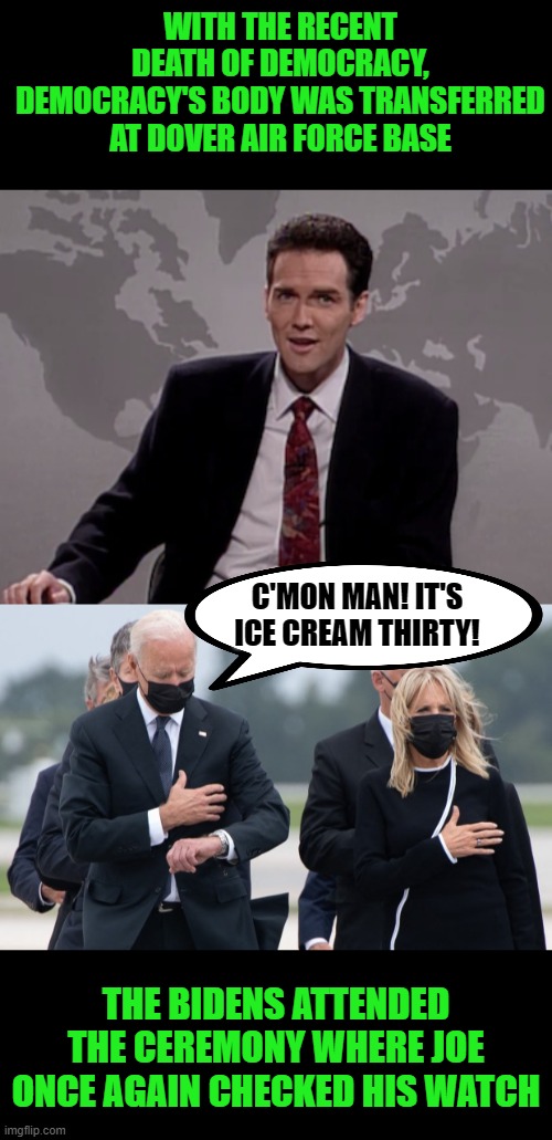 Ice cream waits for no man! | WITH THE RECENT DEATH OF DEMOCRACY, DEMOCRACY'S BODY WAS TRANSFERRED AT DOVER AIR FORCE BASE; C'MON MAN! IT'S ICE CREAM THIRTY! THE BIDENS ATTENDED THE CEREMONY WHERE JOE ONCE AGAIN CHECKED HIS WATCH | image tagged in norm macdonald weekend update,biden checks watch,ice cream | made w/ Imgflip meme maker