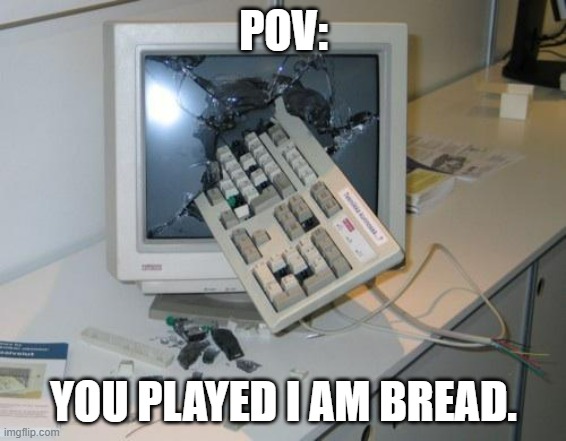 yes | POV:; YOU PLAYED I AM BREAD. | image tagged in broken computer | made w/ Imgflip meme maker