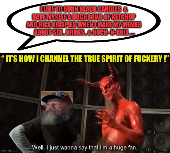 TRUE SPIRIT OF FUCKERY  \m/ | I LIKE TO BURN BLACK CANDLES  & 
HAVE MYSELF A HUGE BOWL OF KETCHUP 
AND RICE KRISPIES WHEN I MAKE MY MEMES 
ABOUT SEX , DRUGS , & ROCK -N-ROLL …. “ IT’S HOW I CHANNEL THE TRUE SPIRIT OF FUCKERY !” | image tagged in huge fan | made w/ Imgflip meme maker