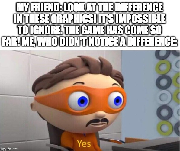 I mean but fr tho |  MY FRIEND: LOOK AT THE DIFFERENCE IN THESE GRAPHICS! IT'S IMPOSSIBLE TO IGNORE. THE GAME HAS COME SO FAR! ME, WHO DIDN'T NOTICE A DIFFERENCE: | image tagged in protegent yes | made w/ Imgflip meme maker