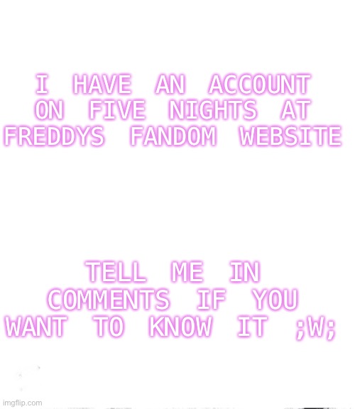 I have an account on the Five Nights at Freddys FANDOM website :] | I HAVE AN ACCOUNT ON FIVE NIGHTS AT FREDDYS FANDOM WEBSITE; TELL ME IN COMMENTS IF YOU WANT TO KNOW IT ;W; | image tagged in i has a account in fnaf fandom website | made w/ Imgflip meme maker