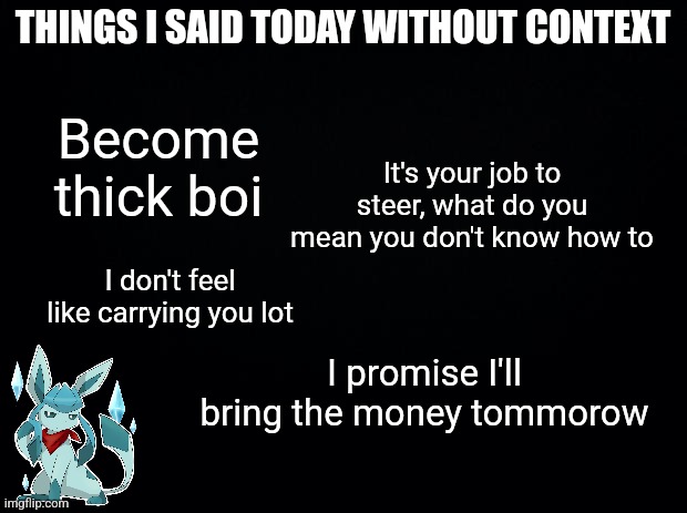 Black background | THINGS I SAID TODAY WITHOUT CONTEXT; Become thick boi; It's your job to steer, what do you mean you don't know how to; I don't feel like carrying you lot; I promise I'll bring the money tommorow | image tagged in black background | made w/ Imgflip meme maker