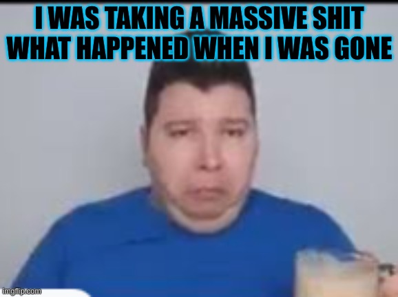 :( | I WAS TAKING A MASSIVE SHIT WHAT HAPPENED WHEN I WAS GONE | made w/ Imgflip meme maker