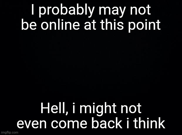 Whatever it is, see you later you wackos | I probably may not be online at this point; Hell, i might not even come back i think | image tagged in black background | made w/ Imgflip meme maker