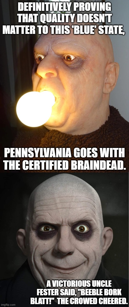 Either PA is literally filled with the mentally challenged OR the Fix was in from the get-go. | DEFINITIVELY PROVING THAT QUALITY DOESN'T MATTER TO THIS 'BLUE' STATE, PENNSYLVANIA GOES WITH THE CERTIFIED BRAINDEAD. A VICTORIOUS UNCLE FESTER SAID, "BEEBLE BORK BLATT!"  THE CROWED CHEERED. | image tagged in wow | made w/ Imgflip meme maker