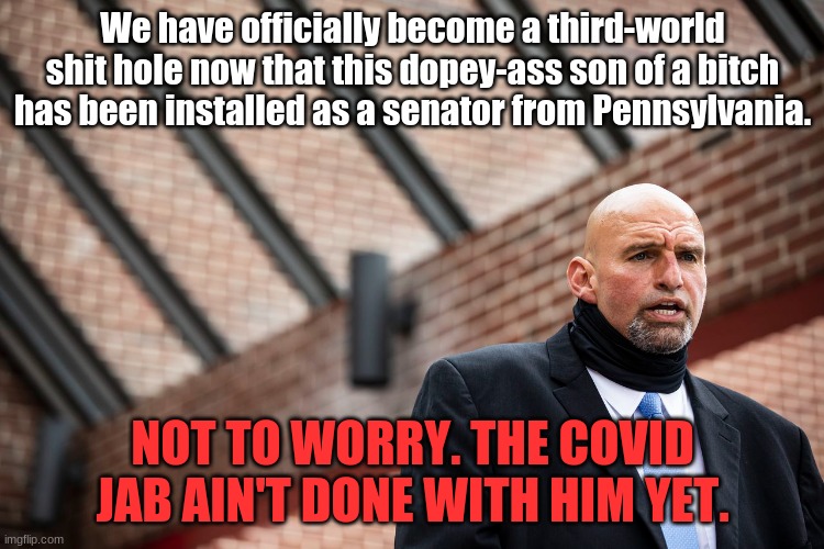 Fettermen won't last. May his conscience put him on his knees. | We have officially become a third-world shit hole now that this dopey-ass son of a bitch has been installed as a senator from Pennsylvania. NOT TO WORRY. THE COVID JAB AIN'T DONE WITH HIM YET. | image tagged in election 2022,rigged elections | made w/ Imgflip meme maker