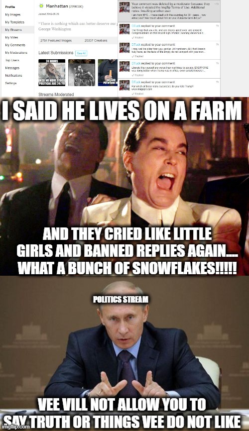 Seriously, do the politics mods live in Georgia? and if so, which Georgia? | I SAID HE LIVES ON A FARM; AND THEY CRIED LIKE LITTLE GIRLS AND BANNED REPLIES AGAIN.... WHAT A BUNCH OF SNOWFLAKES!!!!! POLITICS STREAM; VEE VILL NOT ALLOW YOU TO SAY TRUTH OR THINGS VEE DO NOT LIKE | image tagged in memes,good fellas hilarious,vladimir putin,imgflip,imgflip mods,lol | made w/ Imgflip meme maker