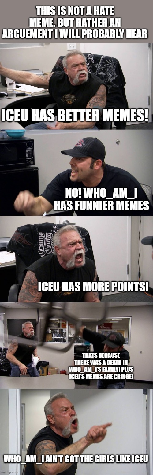 This fight is funny | THIS IS NOT A HATE MEME. BUT RATHER AN ARGUEMENT I WILL PROBABLY HEAR; ICEU HAS BETTER MEMES! NO! WHO_AM_I HAS FUNNIER MEMES; ICEU HAS MORE POINTS! THATS BECAUSE THERE WAS A DEATH IN WHO_AM_I'S FAMILY! PLUS ICEU'S MEMES ARE CRINGE! WHO_AM_I AIN'T GOT THE GIRLS LIKE ICEU | image tagged in memes,american chopper argument,lol,iceu,who_am_i | made w/ Imgflip meme maker