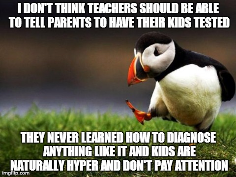 Teacher told me that my little sister, whom i take care, of had a bad case of ADD/ADHD. Thats their answer to everything, drugs. | I DON'T THINK TEACHERS SHOULD BE ABLE TO TELL PARENTS TO HAVE THEIR KIDS TESTED THEY NEVER LEARNED HOW TO DIAGNOSE ANYTHING LIKE IT AND KIDS | image tagged in memes,unpopular opinion puffin,somewhat funny,serious bussiness,teachers,kids | made w/ Imgflip meme maker