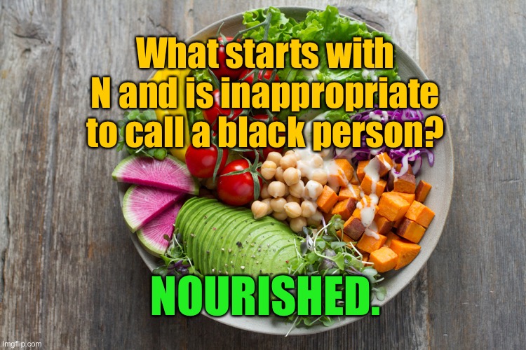 Nourishment | What starts with N and is inappropriate to call a black person? NOURISHED. | image tagged in nourished,starts with n,inappropriate,black person | made w/ Imgflip meme maker