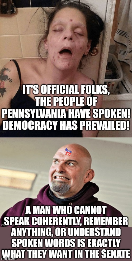 Well PA, you certainly know how to flush your state down the dirtiest bus depot toilet | IT'S OFFICIAL FOLKS, THE PEOPLE OF PENNSYLVANIA HAVE SPOKEN! DEMOCRACY HAS PREVAILED! A MAN WHO CANNOT SPEAK COHERENTLY, REMEMBER ANYTHING, OR UNDERSTAND SPOKEN WORDS IS EXACTLY WHAT THEY WANT IN THE SENATE | image tagged in drug addict,weird gargoyle uncle festerman,voters,stupid people,are you serious,bad idea | made w/ Imgflip meme maker