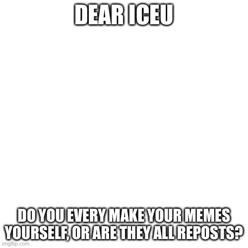 A question for iceu | DEAR ICEU; DO YOU EVERY MAKE YOUR MEMES YOURSELF, OR ARE THEY ALL REPOSTS? | image tagged in memes,blank transparent square,iceu | made w/ Imgflip meme maker