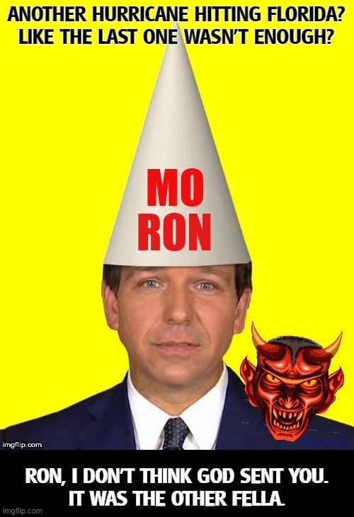 Moron Ron DeSantis making Florida as stupid as he is | ANOTHER HURRICANE HITTING FLORIDA?
LIKE THE LAST ONE WASN'T ENOUGH? RON, I DON'T THINK GOD SENT YOU.
IT WAS THE OTHER FELLA. | image tagged in moron ron desantis making florida as stupid as he is,ron desantis,florida,hurricane,wrath,god | made w/ Imgflip meme maker