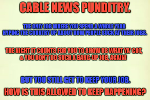 CABLE NEWS PUNDINTRY | CABLE NEWS PUNDITRY. THE ONLY JOB WHERE YOU SPEND A WHOLE YEAR 
HYPING THE COUNTRY UP ABOUT HOW PEOPLE SUCK AT THEIR JOBS. THE NIGHT IT COUNTS FOR YOU TO SHOW US WHAT YA' GOT,
& YOU DON'T DO SUCH A BANG-UP JOB, AGAIN! BUT YOU STILL GET TO KEEP YOUR JOB. HOW IS THIS ALLOWED TO KEEP HAPPENING? | image tagged in political meme | made w/ Imgflip meme maker