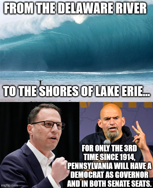 The blue wave sweeps PA. | FROM THE DELAWARE RIVER; TO THE SHORES OF LAKE ERIE... FOR ONLY THE 3RD TIME SINCE 1914, PENNSYLVANIA WILL HAVE A DEMOCRAT AS GOVERNOR AND IN BOTH SENATE SEATS. | image tagged in trumpism rejected,shapiro,fetterman | made w/ Imgflip meme maker