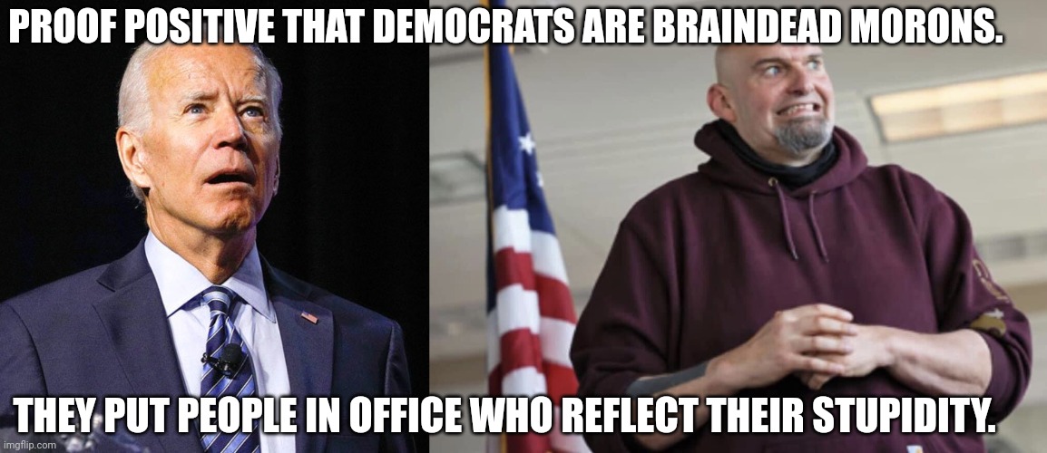 No one voted FOR Biden in 2020.  They voted AGAINST Trump.  But how do you explain Fetterman?  The man is incompetent. | PROOF POSITIVE THAT DEMOCRATS ARE BRAINDEAD MORONS. THEY PUT PEOPLE IN OFFICE WHO REFLECT THEIR STUPIDITY. | image tagged in joe biden,john fetterman,stupidity | made w/ Imgflip meme maker