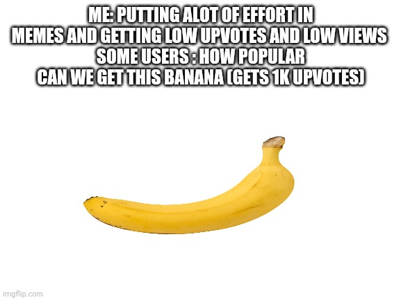 Banana :/ | ME: PUTTING ALOT OF EFFORT IN MEMES AND GETTING LOW UPVOTES AND LOW VIEWS 
SOME USERS : HOW POPULAR CAN WE GET THIS BANANA (GETS 1K UPVOTES) | image tagged in blank white template | made w/ Imgflip meme maker