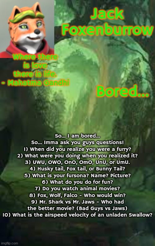 boredom intensifies... | Where there is love there is life. - Mahatma Gandhi; Bored... So... I am bored... So... Imma ask you guys questions!
1) When did you realize you were a furry?
2) What were you doing when you realized it?
3) UWU, OWO, OnO, OmO, UnU, or UmU.
4) Husky tail, Fox tail, or Bunny Tail?
5) What is your fursona? Name? Picture?
6) What do you do for fun?
7) Do you watch animal movies?
8) Fox, Wolf, Falco - Who would win?
9) Mr. Shark vs Mr. Jaws - Who had the better movie? (Bad Guys vs Jaws)
10) What is the airspeed velocity of an unladen Swallow? | image tagged in jack foxenburrow template do not steal | made w/ Imgflip meme maker