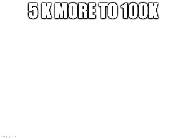 5 K MORE TO 100K | made w/ Imgflip meme maker