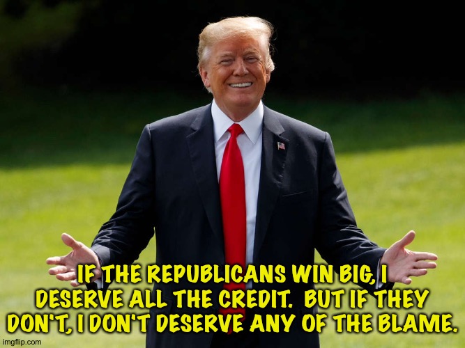 Trump actually said this. | IF THE REPUBLICANS WIN BIG, I DESERVE ALL THE CREDIT.  BUT IF THEY DON'T, I DON'T DESERVE ANY OF THE BLAME. | image tagged in trump | made w/ Imgflip meme maker