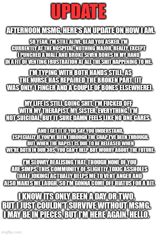 Please read it. Thanks. | UPDATE; AFTERNOON MSMG, HERE'S AN UPDATE ON HOW I AM. SO YEAH, I'M STILL ALIVE, GLAD YOU ASKED. I'M CURRENTLY AT THE HOSPITAL. NOTHING MAJOR, REALLY, EXCEPT I PUNCHED A WALL AND BROKE SEVEN BONES IN MY HAND IN A FIT OF VENTING FRUSTRATION AT ALL THE SHIT HAPPENING TO ME. I'M TYPING WITH BOTH HANDS STILL, AS THE NURSE HAS REPAIRED THE BROKEN PART. (IT WAS ONLY 1 FINGER AND A COUPLE OF BONES ELSEWHERE). MY LIFE IS STILL GOING SHIT. I'M FUCKED OFF WITH MY THERAPIST, MY SISTER, EVERYTHING. I'M NOT SUICIDAL, BUT IT SURE DAMN FEELS LIKE NO ONE CARES. AND I GET IT IF YOU SAY YOU UNDERSTAND, ESPECIALLY IF YOU'VE BEEN THROUGH THE CRAP I'VE BEEN THROUGH. BUT WHEN THE RAPIST IS DUE TO BE RELEASED WHEN WE'RE BOTH IN OUR 30S, YOU CAN'T HELP BUT WORRY ABOUT THE FUTURE. I'M SLOWLY REALISING THAT, THOUGH NONE OF YOU ARE SIMPS, THIS COMMUNITY OF SLIGHTLY TOXIC ASSHOLES (HALF JOKING) ACTUALLY HELPS ME TO VENT ANGER AND ALSO MAKES ME LAUGH. SO I'M GONNA COME OFF HIATUS FOR A BIT. I KNOW ITS ONLY BEEN A DAY OR TWO, BUT I JUST COULDN'T SURVIVE WITHOUT MSMG. I MAY BE IN PIECES, BUT I'M HERE AGAIN. HELLO. | made w/ Imgflip meme maker