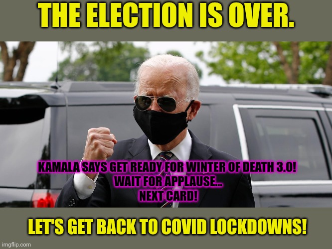Here we go again... | THE ELECTION IS OVER. KAMALA SAYS GET READY FOR WINTER OF DEATH 3.0! 
WAIT FOR APPLAUSE...
NEXT CARD! LET'S GET BACK TO COVID LOCKDOWNS! | image tagged in joe biden mask fist,triple masks,jackbooted democrat lockdowns | made w/ Imgflip meme maker
