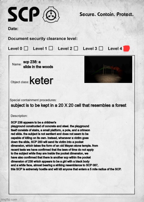 i caught another SCP, also sorry for being inactive, i've been busy lately, have fun containing this!- dr bastarache | scp 238: a slide in the woods; keter; subject is to be kept in a 20 X 20 cell that resembles a forest; SCP 238 appears to be a children's playground constructed of concrete and steel. the playground itself consists of stairs, a small platform, a pole, and a crimson red slide. the subject is not sentient and does not seem to be capable of killing on its own. instead, whenever a victim goes down the slide, SCP 283 will send its victim into a pocket dimension, which takes the form of an old Mayan stone temple. from recent tests we have confirmed that the laws of time do not apply to the subject while they are inside the pocket dimension, we have also confirmed that there is another scp within the pocket dimension of 238 which appears to be a girl with a black body and a white face, almost bearing a striking resemblance to SCP 087, this SCP is extremely hostile and will kill anyone that enters a 5 mile radius of the SCP. | image tagged in scp document | made w/ Imgflip meme maker