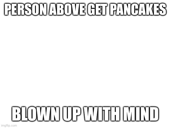 PERSON ABOVE GET PANCAKES; BLOWN UP WITH MIND | made w/ Imgflip meme maker