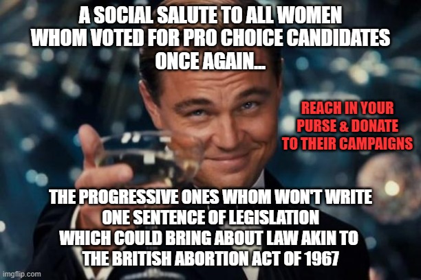 PROMISES, PROMISES ProChoice Candidate empty promises | A SOCIAL SALUTE TO ALL WOMEN
WHOM VOTED FOR PRO CHOICE CANDIDATES
ONCE AGAIN... REACH IN YOUR PURSE & DONATE TO THEIR CAMPAIGNS; THE PROGRESSIVE ONES WHOM WON'T WRITE
 ONE SENTENCE OF LEGISLATION 
WHICH COULD BRING ABOUT LAW AKIN TO 
THE BRITISH ABORTION ACT OF 1967 | image tagged in memes,democrat,pro choice,keep calm and carry on,abortion rights,women rights | made w/ Imgflip meme maker