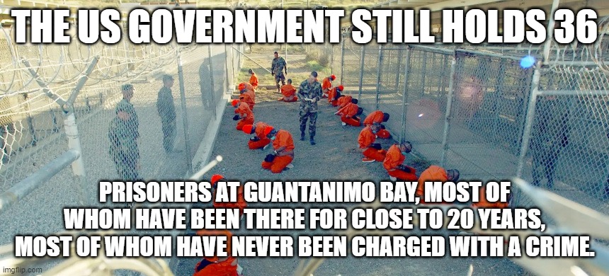 Gitmo still open | THE US GOVERNMENT STILL HOLDS 36; PRISONERS AT GUANTANIMO BAY, MOST OF WHOM HAVE BEEN THERE FOR CLOSE TO 20 YEARS, MOST OF WHOM HAVE NEVER BEEN CHARGED WITH A CRIME. | made w/ Imgflip meme maker