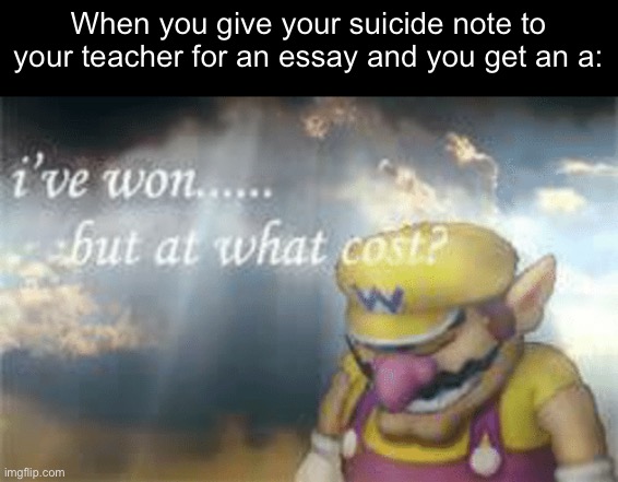 I've won but at what cost? | When you give your suicide note to your teacher for an essay and you get an a: | image tagged in i've won but at what cost | made w/ Imgflip meme maker