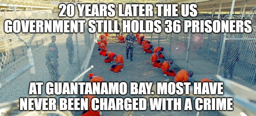 guantanamo bay still open | 20 YEARS LATER THE US GOVERNMENT STILL HOLDS 36 PRISONERS; AT GUANTANAMO BAY. MOST HAVE NEVER BEEN CHARGED WITH A CRIME | image tagged in gitmo,guanatanamo,prisoners | made w/ Imgflip meme maker