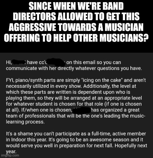 I was literally asking if I could help the piano and synth players because that music is always horribly written | SINCE WHEN WE'RE BAND DIRECTORS ALLOWED TO GET THIS AGGRESSIVE TOWARDS A MUSICIAN OFFERING TO HELP OTHER MUSICIANS? | made w/ Imgflip meme maker