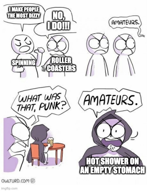 Amateurs | I MAKE PEOPLE THE MOST DIZZY; NO, I DO!!! SPINNING; ROLLER
COASTERS; HOT SHOWER ON AN EMPTY STOMACH | image tagged in amateurs | made w/ Imgflip meme maker