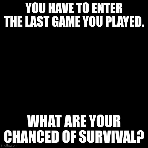 I'm f-ed | YOU HAVE TO ENTER THE LAST GAME YOU PLAYED. WHAT ARE YOUR CHANCED OF SURVIVAL? | image tagged in plain black template | made w/ Imgflip meme maker