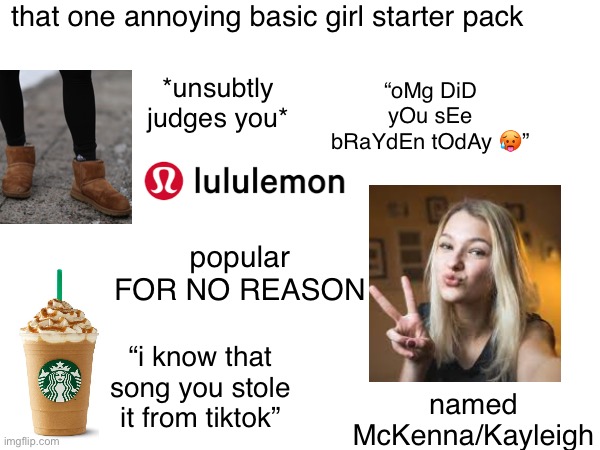 no hate to people who dress like this | that one annoying basic girl starter pack; “oMg DiD yOu sEe bRaYdEn tOdAy 🥵”; *unsubtly judges you*; popular FOR NO REASON; “i know that song you stole it from tiktok”; named McKenna/Kayleigh | image tagged in starter pack | made w/ Imgflip meme maker