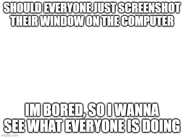 ye | SHOULD EVERYONE JUST SCREENSHOT THEIR WINDOW ON THE COMPUTER; IM BORED, SO I WANNA SEE WHAT EVERYONE IS DOING | made w/ Imgflip meme maker