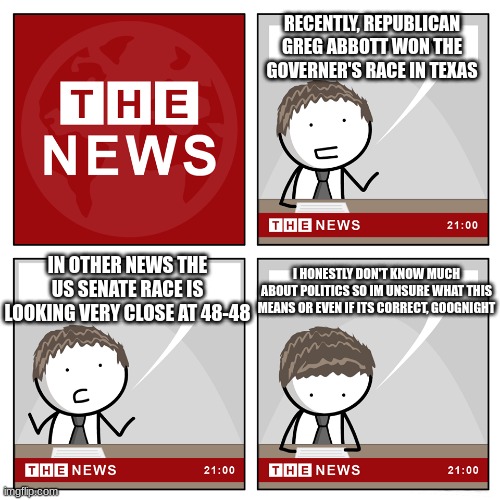 the news | RECENTLY, REPUBLICAN GREG ABBOTT WON THE GOVERNER'S RACE IN TEXAS; IN OTHER NEWS THE US SENATE RACE IS LOOKING VERY CLOSE AT 48-48; I HONESTLY DON'T KNOW MUCH ABOUT POLITICS SO IM UNSURE WHAT THIS MEANS OR EVEN IF ITS CORRECT, GOOGNIGHT | image tagged in the news | made w/ Imgflip meme maker