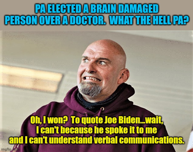 What the hell happened there... I wonder? | PA ELECTED A BRAIN DAMAGED PERSON OVER A DOCTOR.  WHAT THE HELL PA? Oh, I won?  To quote Joe Biden...wait, I can't because he spoke it to me and I can't understand verbal communications. | image tagged in john fetterman lt gov of pa | made w/ Imgflip meme maker
