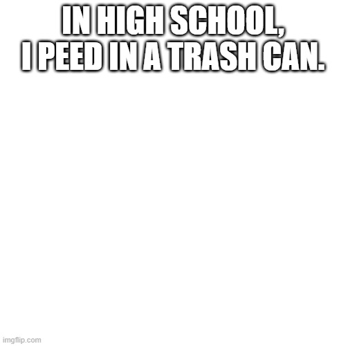 Blank Transparent Square | IN HIGH SCHOOL, I PEED IN A TRASH CAN. | image tagged in memes,blank transparent square | made w/ Imgflip meme maker