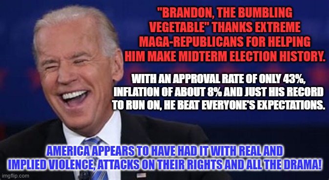 Everyone needs to show up in January, ready to work with each other. | "BRANDON, THE BUMBLING VEGETABLE" THANKS EXTREME MAGA-REPUBLICANS FOR HELPING HIM MAKE MIDTERM ELECTION HISTORY. WITH AN APPROVAL RATE OF ONLY 43%, INFLATION OF ABOUT 8% AND JUST HIS RECORD TO RUN ON, HE BEAT EVERYONE'S EXPECTATIONS. AMERICA APPEARS TO HAVE HAD IT WITH REAL AND IMPLIED VIOLENCE, ATTACKS ON THEIR RIGHTS AND ALL THE DRAMA! | image tagged in politics | made w/ Imgflip meme maker