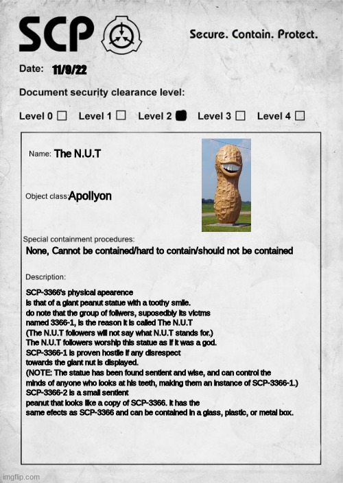 The N.U.T | 11/9/22; The N.U.T; Apollyon; None, Cannot be contained/hard to contain/should not be contained; SCP-3366's physical apearence is that of a giant peanut statue with a toothy smile. do note that the group of follwers, suposedbly its victms named 3366-1, is the reason it is called The N.U.T
(The N.U.T followers will not say what N.U.T stands for.)
The N.U.T followers worship this statue as if it was a god.
SCP-3366-1 is proven hostile if any disrespect towards the giant nut is displayed.
(NOTE: The statue has been found sentient and wise, and can control the minds of anyone who looks at his teeth, making them an instance of SCP-3366-1.)
SCP-3366-2 is a small sentient peanut that looks like a copy of SCP-3366. it has the same efects as SCP-3366 and can be contained in a glass, plastic, or metal box. | image tagged in scp document | made w/ Imgflip meme maker